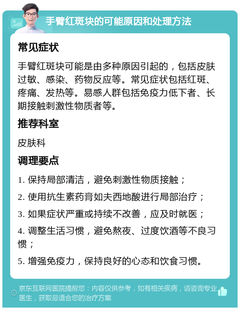 手臂红斑块的可能原因和处理方法 常见症状 手臂红斑块可能是由多种原因引起的，包括皮肤过敏、感染、药物反应等。常见症状包括红斑、疼痛、发热等。易感人群包括免疫力低下者、长期接触刺激性物质者等。 推荐科室 皮肤科 调理要点 1. 保持局部清洁，避免刺激性物质接触； 2. 使用抗生素药膏如夫西地酸进行局部治疗； 3. 如果症状严重或持续不改善，应及时就医； 4. 调整生活习惯，避免熬夜、过度饮酒等不良习惯； 5. 增强免疫力，保持良好的心态和饮食习惯。