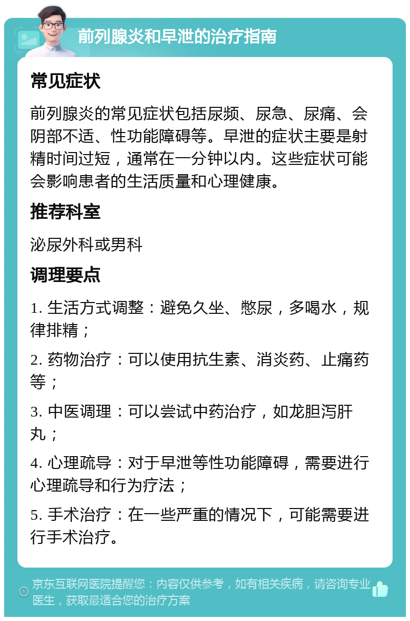 前列腺炎和早泄的治疗指南 常见症状 前列腺炎的常见症状包括尿频、尿急、尿痛、会阴部不适、性功能障碍等。早泄的症状主要是射精时间过短，通常在一分钟以内。这些症状可能会影响患者的生活质量和心理健康。 推荐科室 泌尿外科或男科 调理要点 1. 生活方式调整：避免久坐、憋尿，多喝水，规律排精； 2. 药物治疗：可以使用抗生素、消炎药、止痛药等； 3. 中医调理：可以尝试中药治疗，如龙胆泻肝丸； 4. 心理疏导：对于早泄等性功能障碍，需要进行心理疏导和行为疗法； 5. 手术治疗：在一些严重的情况下，可能需要进行手术治疗。