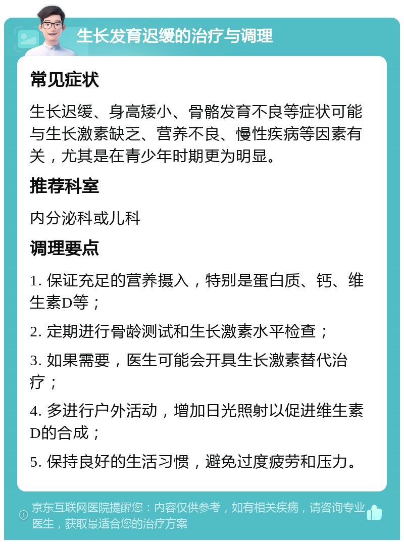 生长发育迟缓的治疗与调理 常见症状 生长迟缓、身高矮小、骨骼发育不良等症状可能与生长激素缺乏、营养不良、慢性疾病等因素有关，尤其是在青少年时期更为明显。 推荐科室 内分泌科或儿科 调理要点 1. 保证充足的营养摄入，特别是蛋白质、钙、维生素D等； 2. 定期进行骨龄测试和生长激素水平检查； 3. 如果需要，医生可能会开具生长激素替代治疗； 4. 多进行户外活动，增加日光照射以促进维生素D的合成； 5. 保持良好的生活习惯，避免过度疲劳和压力。