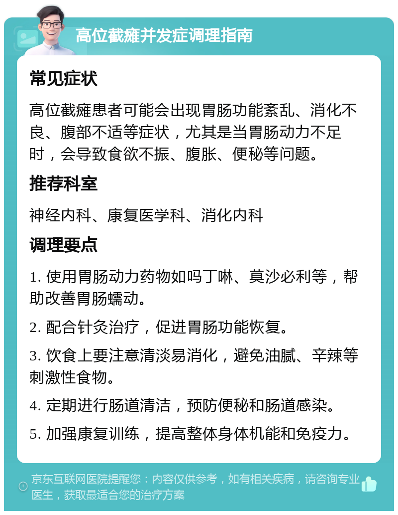 高位截瘫并发症调理指南 常见症状 高位截瘫患者可能会出现胃肠功能紊乱、消化不良、腹部不适等症状，尤其是当胃肠动力不足时，会导致食欲不振、腹胀、便秘等问题。 推荐科室 神经内科、康复医学科、消化内科 调理要点 1. 使用胃肠动力药物如吗丁啉、莫沙必利等，帮助改善胃肠蠕动。 2. 配合针灸治疗，促进胃肠功能恢复。 3. 饮食上要注意清淡易消化，避免油腻、辛辣等刺激性食物。 4. 定期进行肠道清洁，预防便秘和肠道感染。 5. 加强康复训练，提高整体身体机能和免疫力。