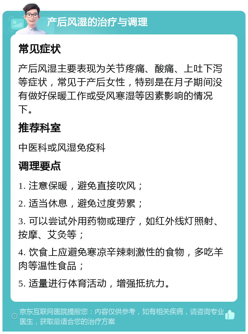 产后风湿的治疗与调理 常见症状 产后风湿主要表现为关节疼痛、酸痛、上吐下泻等症状，常见于产后女性，特别是在月子期间没有做好保暖工作或受风寒湿等因素影响的情况下。 推荐科室 中医科或风湿免疫科 调理要点 1. 注意保暖，避免直接吹风； 2. 适当休息，避免过度劳累； 3. 可以尝试外用药物或理疗，如红外线灯照射、按摩、艾灸等； 4. 饮食上应避免寒凉辛辣刺激性的食物，多吃羊肉等温性食品； 5. 适量进行体育活动，增强抵抗力。