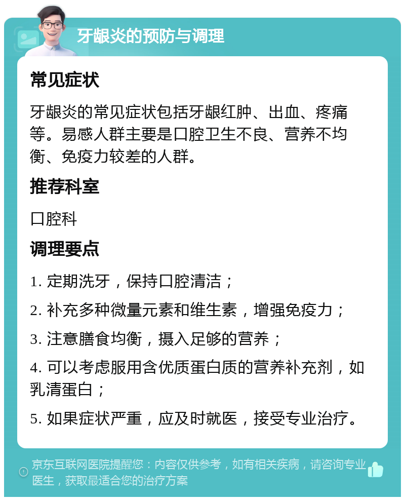 牙龈炎的预防与调理 常见症状 牙龈炎的常见症状包括牙龈红肿、出血、疼痛等。易感人群主要是口腔卫生不良、营养不均衡、免疫力较差的人群。 推荐科室 口腔科 调理要点 1. 定期洗牙，保持口腔清洁； 2. 补充多种微量元素和维生素，增强免疫力； 3. 注意膳食均衡，摄入足够的营养； 4. 可以考虑服用含优质蛋白质的营养补充剂，如乳清蛋白； 5. 如果症状严重，应及时就医，接受专业治疗。