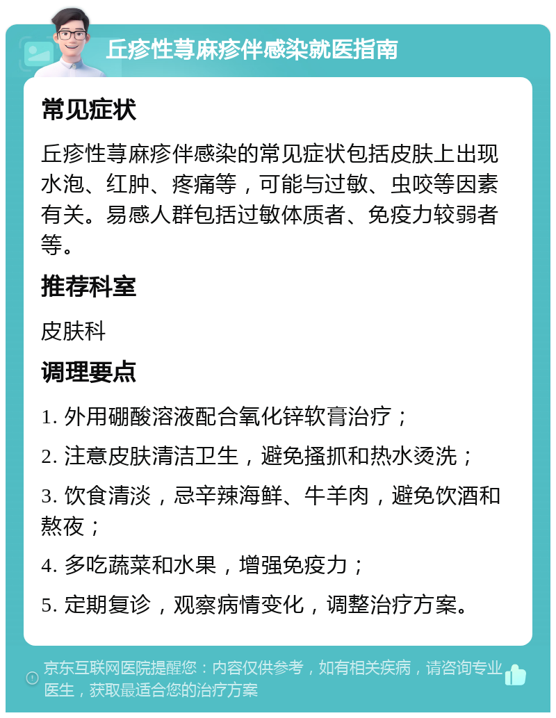 丘疹性荨麻疹伴感染就医指南 常见症状 丘疹性荨麻疹伴感染的常见症状包括皮肤上出现水泡、红肿、疼痛等，可能与过敏、虫咬等因素有关。易感人群包括过敏体质者、免疫力较弱者等。 推荐科室 皮肤科 调理要点 1. 外用硼酸溶液配合氧化锌软膏治疗； 2. 注意皮肤清洁卫生，避免搔抓和热水烫洗； 3. 饮食清淡，忌辛辣海鲜、牛羊肉，避免饮酒和熬夜； 4. 多吃蔬菜和水果，增强免疫力； 5. 定期复诊，观察病情变化，调整治疗方案。