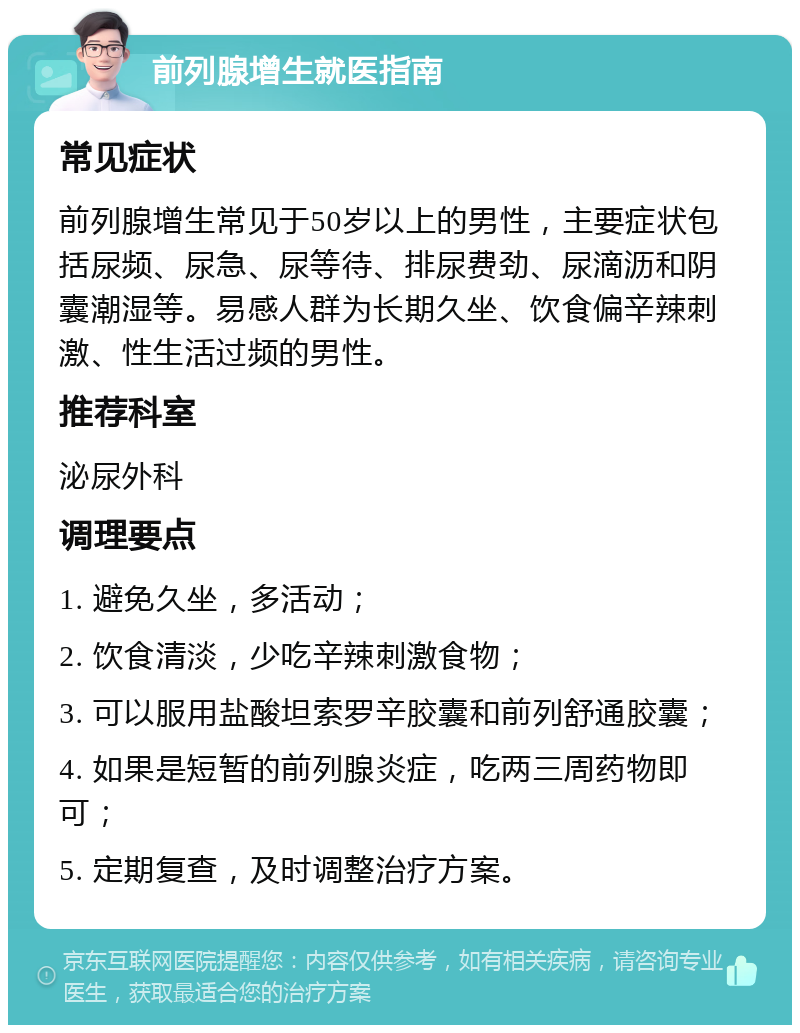 前列腺增生就医指南 常见症状 前列腺增生常见于50岁以上的男性，主要症状包括尿频、尿急、尿等待、排尿费劲、尿滴沥和阴囊潮湿等。易感人群为长期久坐、饮食偏辛辣刺激、性生活过频的男性。 推荐科室 泌尿外科 调理要点 1. 避免久坐，多活动； 2. 饮食清淡，少吃辛辣刺激食物； 3. 可以服用盐酸坦索罗辛胶囊和前列舒通胶囊； 4. 如果是短暂的前列腺炎症，吃两三周药物即可； 5. 定期复查，及时调整治疗方案。