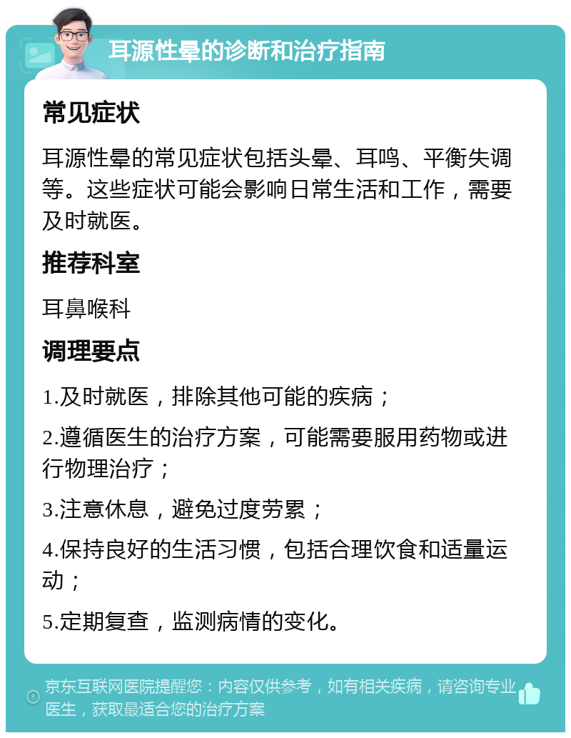 耳源性晕的诊断和治疗指南 常见症状 耳源性晕的常见症状包括头晕、耳鸣、平衡失调等。这些症状可能会影响日常生活和工作，需要及时就医。 推荐科室 耳鼻喉科 调理要点 1.及时就医，排除其他可能的疾病； 2.遵循医生的治疗方案，可能需要服用药物或进行物理治疗； 3.注意休息，避免过度劳累； 4.保持良好的生活习惯，包括合理饮食和适量运动； 5.定期复查，监测病情的变化。