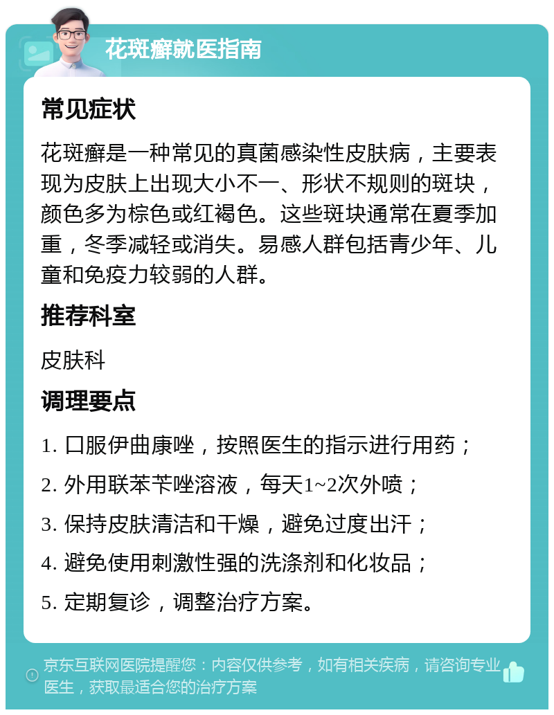 花斑癣就医指南 常见症状 花斑癣是一种常见的真菌感染性皮肤病，主要表现为皮肤上出现大小不一、形状不规则的斑块，颜色多为棕色或红褐色。这些斑块通常在夏季加重，冬季减轻或消失。易感人群包括青少年、儿童和免疫力较弱的人群。 推荐科室 皮肤科 调理要点 1. 口服伊曲康唑，按照医生的指示进行用药； 2. 外用联苯苄唑溶液，每天1~2次外喷； 3. 保持皮肤清洁和干燥，避免过度出汗； 4. 避免使用刺激性强的洗涤剂和化妆品； 5. 定期复诊，调整治疗方案。