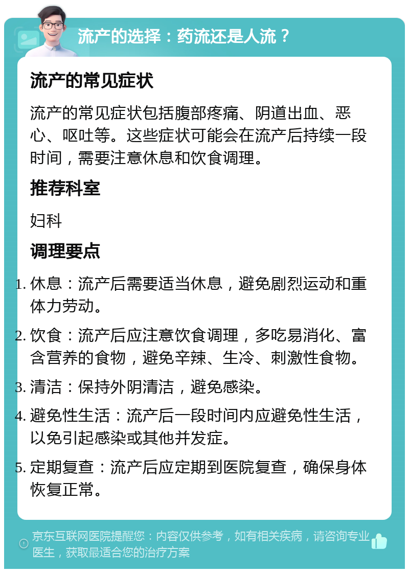 流产的选择：药流还是人流？ 流产的常见症状 流产的常见症状包括腹部疼痛、阴道出血、恶心、呕吐等。这些症状可能会在流产后持续一段时间，需要注意休息和饮食调理。 推荐科室 妇科 调理要点 休息：流产后需要适当休息，避免剧烈运动和重体力劳动。 饮食：流产后应注意饮食调理，多吃易消化、富含营养的食物，避免辛辣、生冷、刺激性食物。 清洁：保持外阴清洁，避免感染。 避免性生活：流产后一段时间内应避免性生活，以免引起感染或其他并发症。 定期复查：流产后应定期到医院复查，确保身体恢复正常。