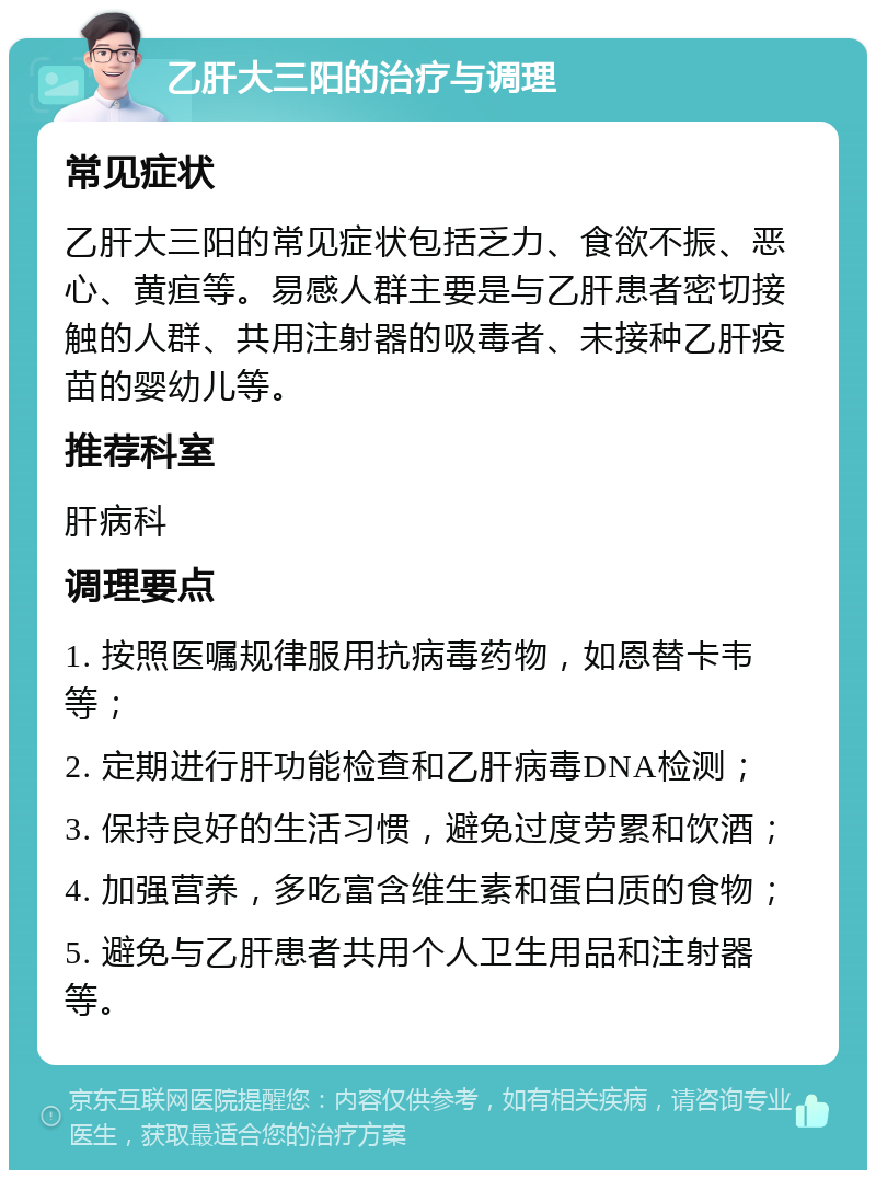 乙肝大三阳的治疗与调理 常见症状 乙肝大三阳的常见症状包括乏力、食欲不振、恶心、黄疸等。易感人群主要是与乙肝患者密切接触的人群、共用注射器的吸毒者、未接种乙肝疫苗的婴幼儿等。 推荐科室 肝病科 调理要点 1. 按照医嘱规律服用抗病毒药物，如恩替卡韦等； 2. 定期进行肝功能检查和乙肝病毒DNA检测； 3. 保持良好的生活习惯，避免过度劳累和饮酒； 4. 加强营养，多吃富含维生素和蛋白质的食物； 5. 避免与乙肝患者共用个人卫生用品和注射器等。