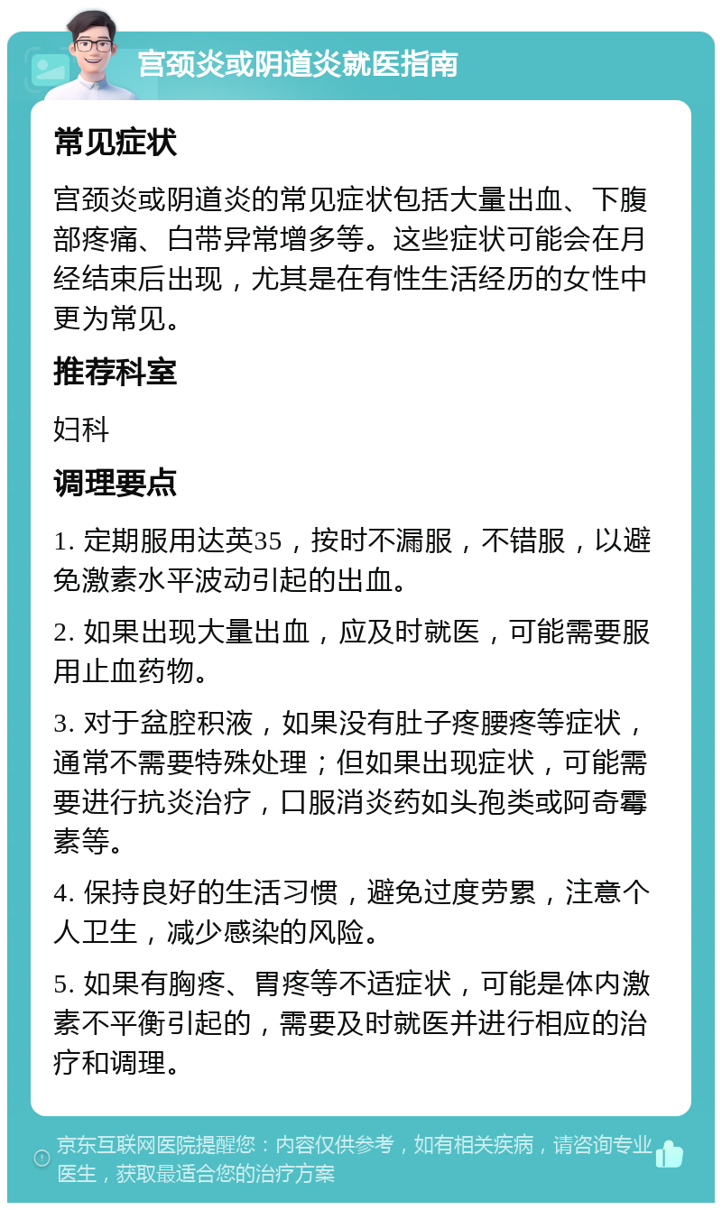 宫颈炎或阴道炎就医指南 常见症状 宫颈炎或阴道炎的常见症状包括大量出血、下腹部疼痛、白带异常增多等。这些症状可能会在月经结束后出现，尤其是在有性生活经历的女性中更为常见。 推荐科室 妇科 调理要点 1. 定期服用达英35，按时不漏服，不错服，以避免激素水平波动引起的出血。 2. 如果出现大量出血，应及时就医，可能需要服用止血药物。 3. 对于盆腔积液，如果没有肚子疼腰疼等症状，通常不需要特殊处理；但如果出现症状，可能需要进行抗炎治疗，口服消炎药如头孢类或阿奇霉素等。 4. 保持良好的生活习惯，避免过度劳累，注意个人卫生，减少感染的风险。 5. 如果有胸疼、胃疼等不适症状，可能是体内激素不平衡引起的，需要及时就医并进行相应的治疗和调理。