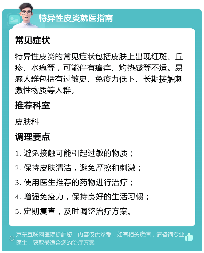 特异性皮炎就医指南 常见症状 特异性皮炎的常见症状包括皮肤上出现红斑、丘疹、水疱等，可能伴有瘙痒、灼热感等不适。易感人群包括有过敏史、免疫力低下、长期接触刺激性物质等人群。 推荐科室 皮肤科 调理要点 1. 避免接触可能引起过敏的物质； 2. 保持皮肤清洁，避免摩擦和刺激； 3. 使用医生推荐的药物进行治疗； 4. 增强免疫力，保持良好的生活习惯； 5. 定期复查，及时调整治疗方案。