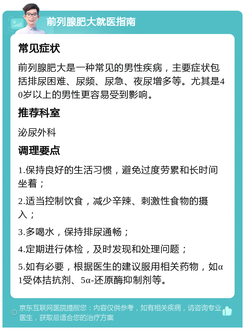 前列腺肥大就医指南 常见症状 前列腺肥大是一种常见的男性疾病，主要症状包括排尿困难、尿频、尿急、夜尿增多等。尤其是40岁以上的男性更容易受到影响。 推荐科室 泌尿外科 调理要点 1.保持良好的生活习惯，避免过度劳累和长时间坐着； 2.适当控制饮食，减少辛辣、刺激性食物的摄入； 3.多喝水，保持排尿通畅； 4.定期进行体检，及时发现和处理问题； 5.如有必要，根据医生的建议服用相关药物，如α1受体拮抗剂、5α-还原酶抑制剂等。