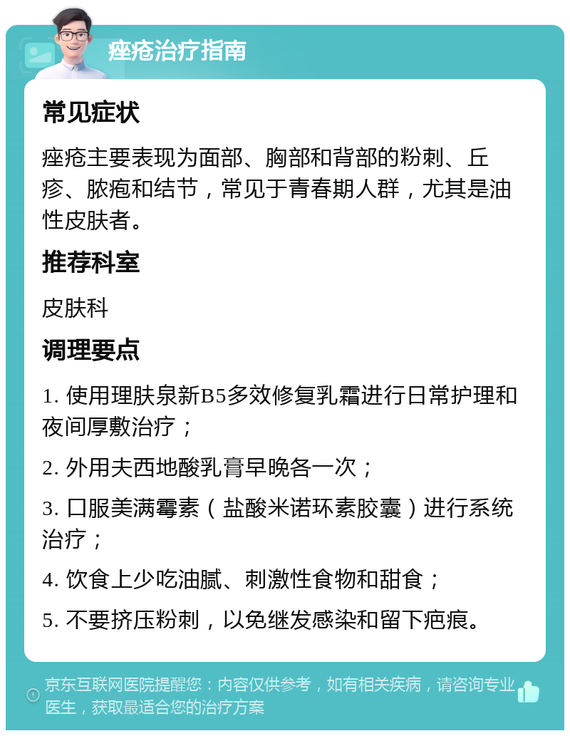 痤疮治疗指南 常见症状 痤疮主要表现为面部、胸部和背部的粉刺、丘疹、脓疱和结节，常见于青春期人群，尤其是油性皮肤者。 推荐科室 皮肤科 调理要点 1. 使用理肤泉新B5多效修复乳霜进行日常护理和夜间厚敷治疗； 2. 外用夫西地酸乳膏早晚各一次； 3. 口服美满霉素（盐酸米诺环素胶囊）进行系统治疗； 4. 饮食上少吃油腻、刺激性食物和甜食； 5. 不要挤压粉刺，以免继发感染和留下疤痕。