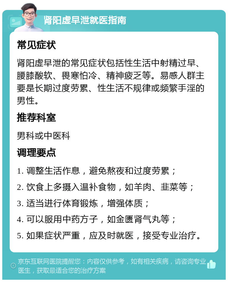 肾阳虚早泄就医指南 常见症状 肾阳虚早泄的常见症状包括性生活中射精过早、腰膝酸软、畏寒怕冷、精神疲乏等。易感人群主要是长期过度劳累、性生活不规律或频繁手淫的男性。 推荐科室 男科或中医科 调理要点 1. 调整生活作息，避免熬夜和过度劳累； 2. 饮食上多摄入温补食物，如羊肉、韭菜等； 3. 适当进行体育锻炼，增强体质； 4. 可以服用中药方子，如金匮肾气丸等； 5. 如果症状严重，应及时就医，接受专业治疗。