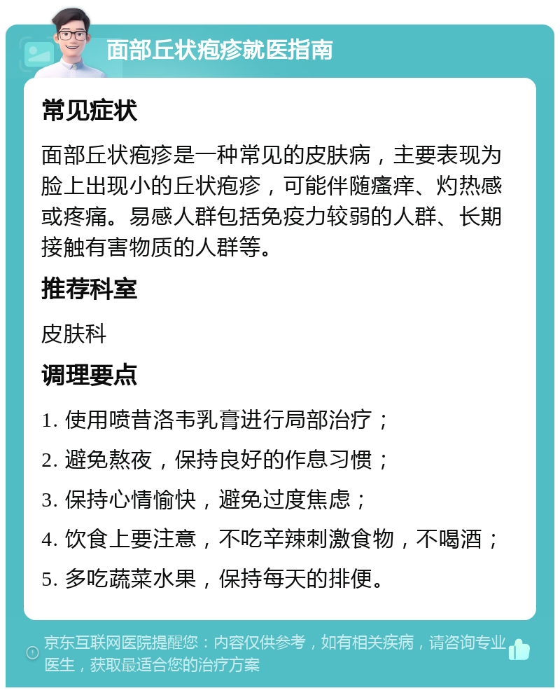 面部丘状疱疹就医指南 常见症状 面部丘状疱疹是一种常见的皮肤病，主要表现为脸上出现小的丘状疱疹，可能伴随瘙痒、灼热感或疼痛。易感人群包括免疫力较弱的人群、长期接触有害物质的人群等。 推荐科室 皮肤科 调理要点 1. 使用喷昔洛韦乳膏进行局部治疗； 2. 避免熬夜，保持良好的作息习惯； 3. 保持心情愉快，避免过度焦虑； 4. 饮食上要注意，不吃辛辣刺激食物，不喝酒； 5. 多吃蔬菜水果，保持每天的排便。