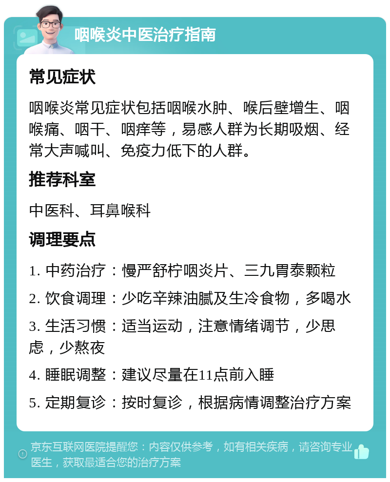 咽喉炎中医治疗指南 常见症状 咽喉炎常见症状包括咽喉水肿、喉后壁增生、咽喉痛、咽干、咽痒等，易感人群为长期吸烟、经常大声喊叫、免疫力低下的人群。 推荐科室 中医科、耳鼻喉科 调理要点 1. 中药治疗：慢严舒柠咽炎片、三九胃泰颗粒 2. 饮食调理：少吃辛辣油腻及生冷食物，多喝水 3. 生活习惯：适当运动，注意情绪调节，少思虑，少熬夜 4. 睡眠调整：建议尽量在11点前入睡 5. 定期复诊：按时复诊，根据病情调整治疗方案