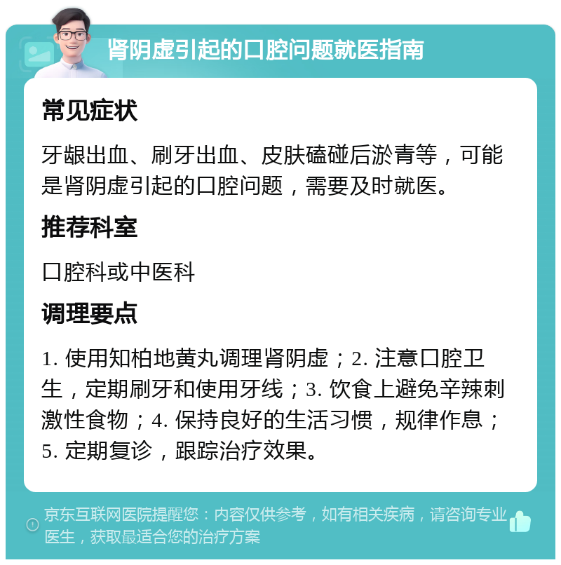 肾阴虚引起的口腔问题就医指南 常见症状 牙龈出血、刷牙出血、皮肤磕碰后淤青等，可能是肾阴虚引起的口腔问题，需要及时就医。 推荐科室 口腔科或中医科 调理要点 1. 使用知柏地黄丸调理肾阴虚；2. 注意口腔卫生，定期刷牙和使用牙线；3. 饮食上避免辛辣刺激性食物；4. 保持良好的生活习惯，规律作息；5. 定期复诊，跟踪治疗效果。