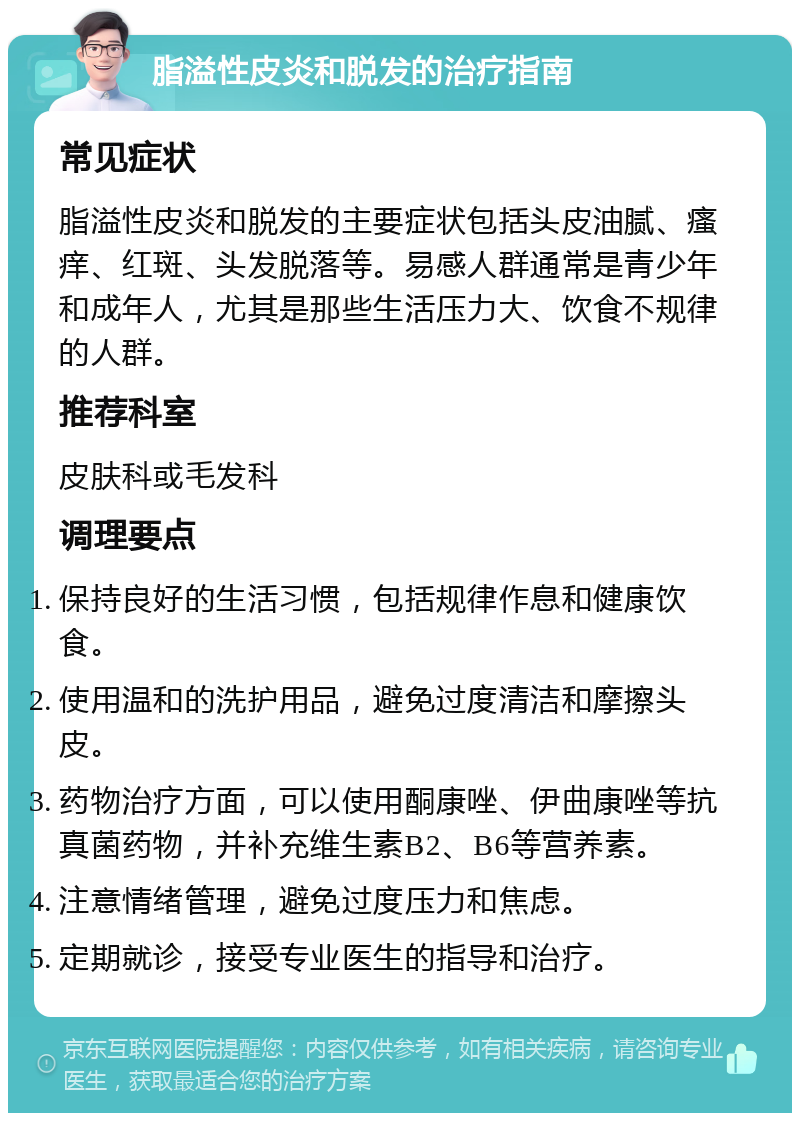 脂溢性皮炎和脱发的治疗指南 常见症状 脂溢性皮炎和脱发的主要症状包括头皮油腻、瘙痒、红斑、头发脱落等。易感人群通常是青少年和成年人，尤其是那些生活压力大、饮食不规律的人群。 推荐科室 皮肤科或毛发科 调理要点 保持良好的生活习惯，包括规律作息和健康饮食。 使用温和的洗护用品，避免过度清洁和摩擦头皮。 药物治疗方面，可以使用酮康唑、伊曲康唑等抗真菌药物，并补充维生素B2、B6等营养素。 注意情绪管理，避免过度压力和焦虑。 定期就诊，接受专业医生的指导和治疗。