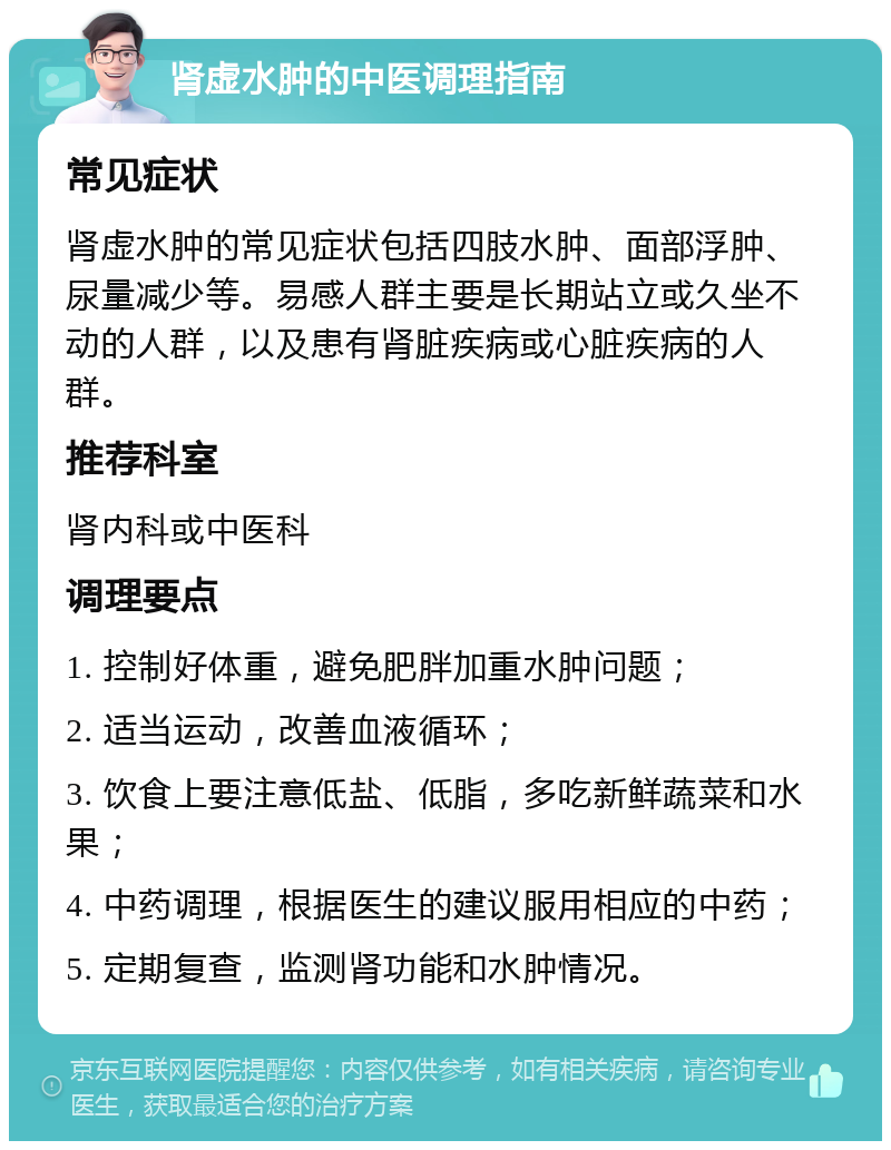 肾虚水肿的中医调理指南 常见症状 肾虚水肿的常见症状包括四肢水肿、面部浮肿、尿量减少等。易感人群主要是长期站立或久坐不动的人群，以及患有肾脏疾病或心脏疾病的人群。 推荐科室 肾内科或中医科 调理要点 1. 控制好体重，避免肥胖加重水肿问题； 2. 适当运动，改善血液循环； 3. 饮食上要注意低盐、低脂，多吃新鲜蔬菜和水果； 4. 中药调理，根据医生的建议服用相应的中药； 5. 定期复查，监测肾功能和水肿情况。