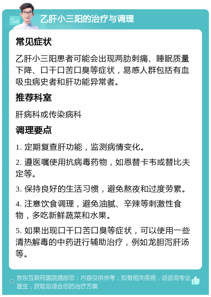 乙肝小三阳的治疗与调理 常见症状 乙肝小三阳患者可能会出现两肋刺痛、睡眠质量下降、口干口苦口臭等症状，易感人群包括有血吸虫病史者和肝功能异常者。 推荐科室 肝病科或传染病科 调理要点 1. 定期复查肝功能，监测病情变化。 2. 遵医嘱使用抗病毒药物，如恩替卡韦或替比夫定等。 3. 保持良好的生活习惯，避免熬夜和过度劳累。 4. 注意饮食调理，避免油腻、辛辣等刺激性食物，多吃新鲜蔬菜和水果。 5. 如果出现口干口苦口臭等症状，可以使用一些清热解毒的中药进行辅助治疗，例如龙胆泻肝汤等。