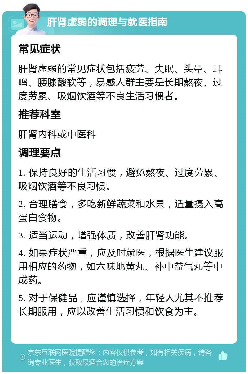 肝肾虚弱的调理与就医指南 常见症状 肝肾虚弱的常见症状包括疲劳、失眠、头晕、耳鸣、腰膝酸软等，易感人群主要是长期熬夜、过度劳累、吸烟饮酒等不良生活习惯者。 推荐科室 肝肾内科或中医科 调理要点 1. 保持良好的生活习惯，避免熬夜、过度劳累、吸烟饮酒等不良习惯。 2. 合理膳食，多吃新鲜蔬菜和水果，适量摄入高蛋白食物。 3. 适当运动，增强体质，改善肝肾功能。 4. 如果症状严重，应及时就医，根据医生建议服用相应的药物，如六味地黄丸、补中益气丸等中成药。 5. 对于保健品，应谨慎选择，年轻人尤其不推荐长期服用，应以改善生活习惯和饮食为主。