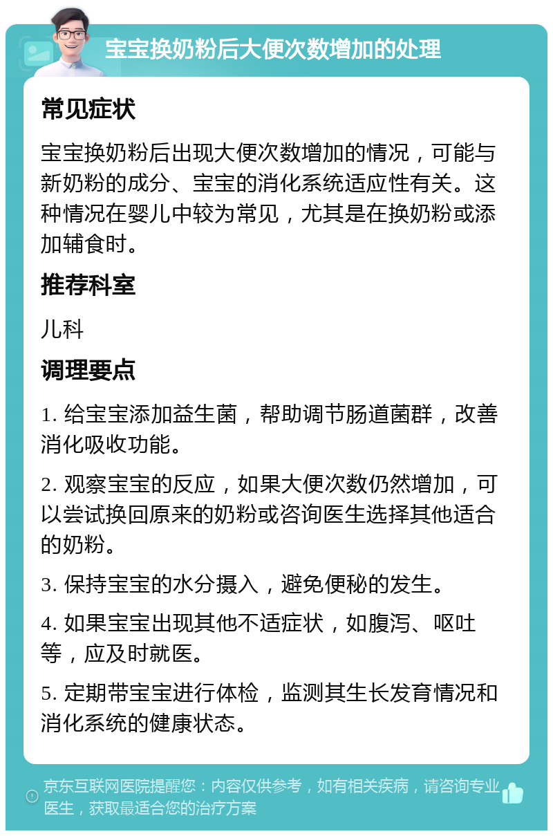 宝宝换奶粉后大便次数增加的处理 常见症状 宝宝换奶粉后出现大便次数增加的情况，可能与新奶粉的成分、宝宝的消化系统适应性有关。这种情况在婴儿中较为常见，尤其是在换奶粉或添加辅食时。 推荐科室 儿科 调理要点 1. 给宝宝添加益生菌，帮助调节肠道菌群，改善消化吸收功能。 2. 观察宝宝的反应，如果大便次数仍然增加，可以尝试换回原来的奶粉或咨询医生选择其他适合的奶粉。 3. 保持宝宝的水分摄入，避免便秘的发生。 4. 如果宝宝出现其他不适症状，如腹泻、呕吐等，应及时就医。 5. 定期带宝宝进行体检，监测其生长发育情况和消化系统的健康状态。