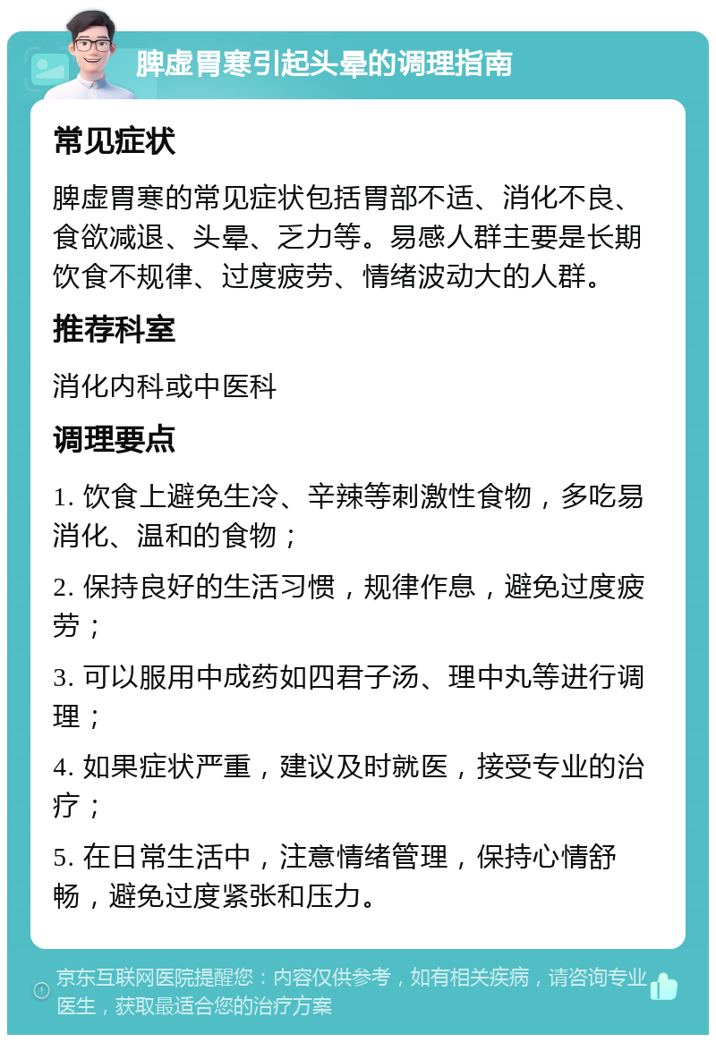 脾虚胃寒引起头晕的调理指南 常见症状 脾虚胃寒的常见症状包括胃部不适、消化不良、食欲减退、头晕、乏力等。易感人群主要是长期饮食不规律、过度疲劳、情绪波动大的人群。 推荐科室 消化内科或中医科 调理要点 1. 饮食上避免生冷、辛辣等刺激性食物，多吃易消化、温和的食物； 2. 保持良好的生活习惯，规律作息，避免过度疲劳； 3. 可以服用中成药如四君子汤、理中丸等进行调理； 4. 如果症状严重，建议及时就医，接受专业的治疗； 5. 在日常生活中，注意情绪管理，保持心情舒畅，避免过度紧张和压力。