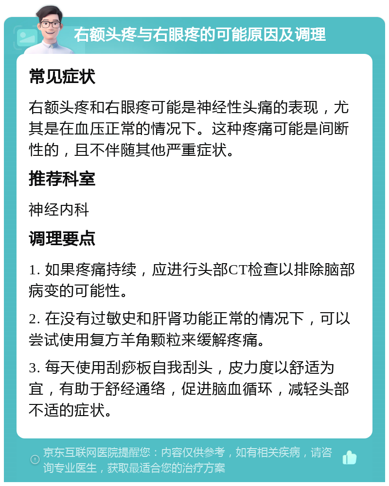 右额头疼与右眼疼的可能原因及调理 常见症状 右额头疼和右眼疼可能是神经性头痛的表现，尤其是在血压正常的情况下。这种疼痛可能是间断性的，且不伴随其他严重症状。 推荐科室 神经内科 调理要点 1. 如果疼痛持续，应进行头部CT检查以排除脑部病变的可能性。 2. 在没有过敏史和肝肾功能正常的情况下，可以尝试使用复方羊角颗粒来缓解疼痛。 3. 每天使用刮痧板自我刮头，皮力度以舒适为宜，有助于舒经通络，促进脑血循环，减轻头部不适的症状。