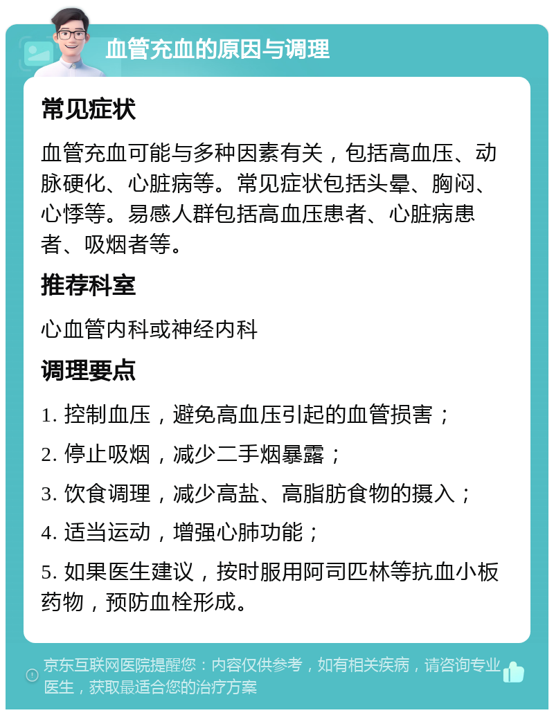 血管充血的原因与调理 常见症状 血管充血可能与多种因素有关，包括高血压、动脉硬化、心脏病等。常见症状包括头晕、胸闷、心悸等。易感人群包括高血压患者、心脏病患者、吸烟者等。 推荐科室 心血管内科或神经内科 调理要点 1. 控制血压，避免高血压引起的血管损害； 2. 停止吸烟，减少二手烟暴露； 3. 饮食调理，减少高盐、高脂肪食物的摄入； 4. 适当运动，增强心肺功能； 5. 如果医生建议，按时服用阿司匹林等抗血小板药物，预防血栓形成。