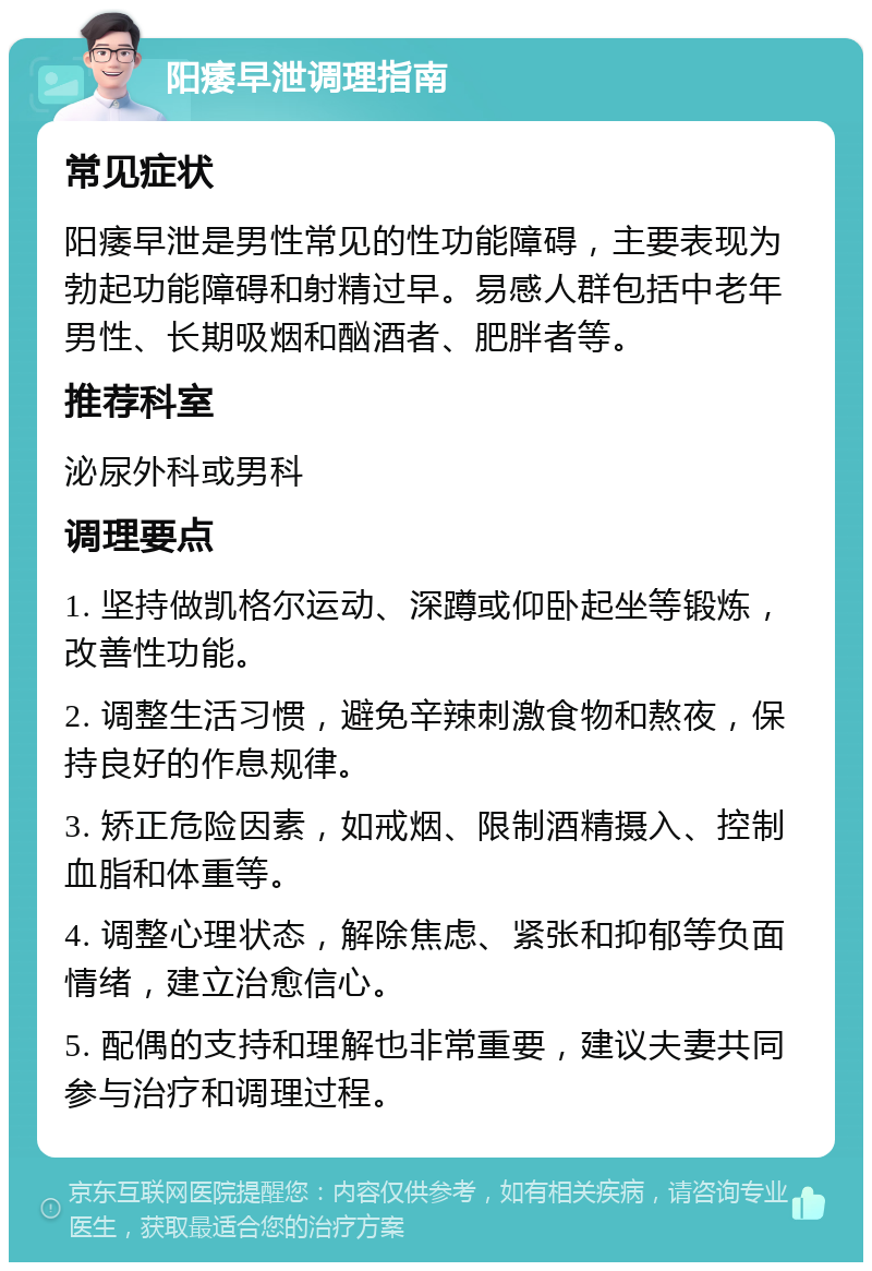 阳痿早泄调理指南 常见症状 阳痿早泄是男性常见的性功能障碍，主要表现为勃起功能障碍和射精过早。易感人群包括中老年男性、长期吸烟和酗酒者、肥胖者等。 推荐科室 泌尿外科或男科 调理要点 1. 坚持做凯格尔运动、深蹲或仰卧起坐等锻炼，改善性功能。 2. 调整生活习惯，避免辛辣刺激食物和熬夜，保持良好的作息规律。 3. 矫正危险因素，如戒烟、限制酒精摄入、控制血脂和体重等。 4. 调整心理状态，解除焦虑、紧张和抑郁等负面情绪，建立治愈信心。 5. 配偶的支持和理解也非常重要，建议夫妻共同参与治疗和调理过程。