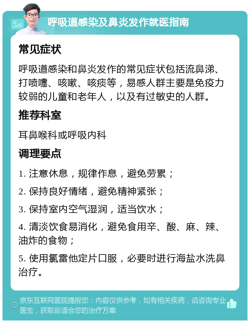 呼吸道感染及鼻炎发作就医指南 常见症状 呼吸道感染和鼻炎发作的常见症状包括流鼻涕、打喷嚏、咳嗽、咳痰等，易感人群主要是免疫力较弱的儿童和老年人，以及有过敏史的人群。 推荐科室 耳鼻喉科或呼吸内科 调理要点 1. 注意休息，规律作息，避免劳累； 2. 保持良好情绪，避免精神紧张； 3. 保持室内空气湿润，适当饮水； 4. 清淡饮食易消化，避免食用辛、酸、麻、辣、油炸的食物； 5. 使用氯雷他定片口服，必要时进行海盐水洗鼻治疗。