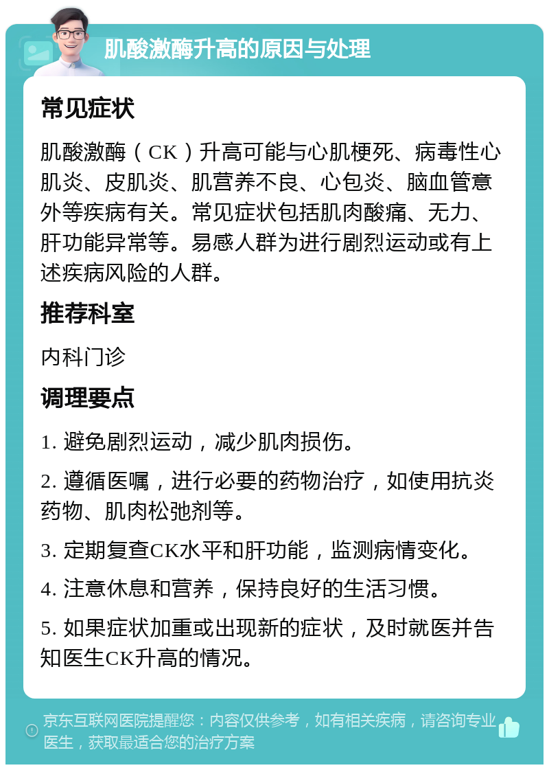 肌酸激酶升高的原因与处理 常见症状 肌酸激酶（CK）升高可能与心肌梗死、病毒性心肌炎、皮肌炎、肌营养不良、心包炎、脑血管意外等疾病有关。常见症状包括肌肉酸痛、无力、肝功能异常等。易感人群为进行剧烈运动或有上述疾病风险的人群。 推荐科室 内科门诊 调理要点 1. 避免剧烈运动，减少肌肉损伤。 2. 遵循医嘱，进行必要的药物治疗，如使用抗炎药物、肌肉松弛剂等。 3. 定期复查CK水平和肝功能，监测病情变化。 4. 注意休息和营养，保持良好的生活习惯。 5. 如果症状加重或出现新的症状，及时就医并告知医生CK升高的情况。