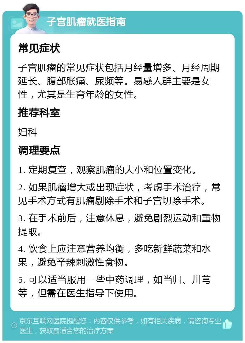 子宫肌瘤就医指南 常见症状 子宫肌瘤的常见症状包括月经量增多、月经周期延长、腹部胀痛、尿频等。易感人群主要是女性，尤其是生育年龄的女性。 推荐科室 妇科 调理要点 1. 定期复查，观察肌瘤的大小和位置变化。 2. 如果肌瘤增大或出现症状，考虑手术治疗，常见手术方式有肌瘤剔除手术和子宫切除手术。 3. 在手术前后，注意休息，避免剧烈运动和重物提取。 4. 饮食上应注意营养均衡，多吃新鲜蔬菜和水果，避免辛辣刺激性食物。 5. 可以适当服用一些中药调理，如当归、川芎等，但需在医生指导下使用。