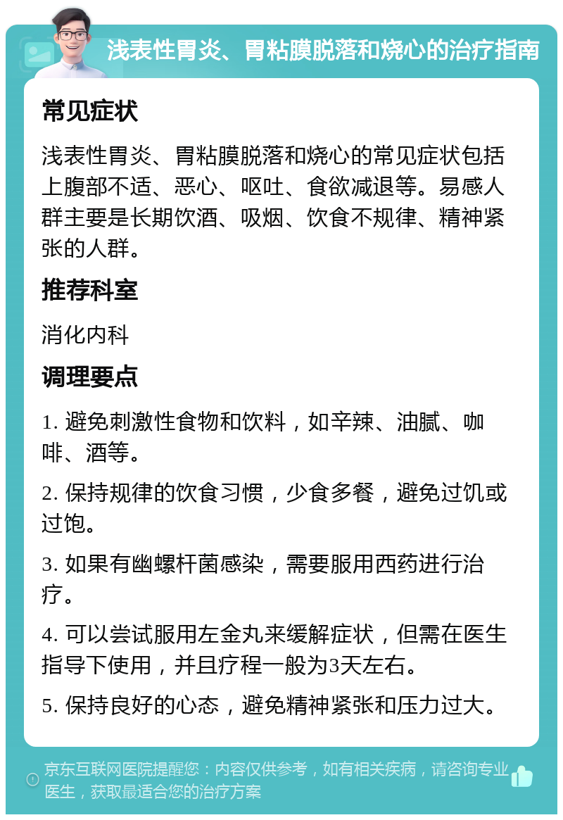 浅表性胃炎、胃粘膜脱落和烧心的治疗指南 常见症状 浅表性胃炎、胃粘膜脱落和烧心的常见症状包括上腹部不适、恶心、呕吐、食欲减退等。易感人群主要是长期饮酒、吸烟、饮食不规律、精神紧张的人群。 推荐科室 消化内科 调理要点 1. 避免刺激性食物和饮料，如辛辣、油腻、咖啡、酒等。 2. 保持规律的饮食习惯，少食多餐，避免过饥或过饱。 3. 如果有幽螺杆菌感染，需要服用西药进行治疗。 4. 可以尝试服用左金丸来缓解症状，但需在医生指导下使用，并且疗程一般为3天左右。 5. 保持良好的心态，避免精神紧张和压力过大。