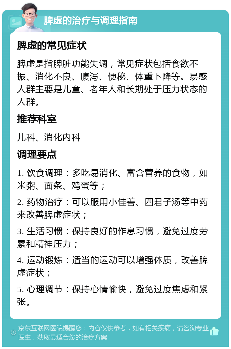 脾虚的治疗与调理指南 脾虚的常见症状 脾虚是指脾脏功能失调，常见症状包括食欲不振、消化不良、腹泻、便秘、体重下降等。易感人群主要是儿童、老年人和长期处于压力状态的人群。 推荐科室 儿科、消化内科 调理要点 1. 饮食调理：多吃易消化、富含营养的食物，如米粥、面条、鸡蛋等； 2. 药物治疗：可以服用小佳善、四君子汤等中药来改善脾虚症状； 3. 生活习惯：保持良好的作息习惯，避免过度劳累和精神压力； 4. 运动锻炼：适当的运动可以增强体质，改善脾虚症状； 5. 心理调节：保持心情愉快，避免过度焦虑和紧张。