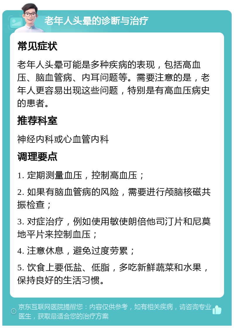 老年人头晕的诊断与治疗 常见症状 老年人头晕可能是多种疾病的表现，包括高血压、脑血管病、内耳问题等。需要注意的是，老年人更容易出现这些问题，特别是有高血压病史的患者。 推荐科室 神经内科或心血管内科 调理要点 1. 定期测量血压，控制高血压； 2. 如果有脑血管病的风险，需要进行颅脑核磁共振检查； 3. 对症治疗，例如使用敏使朗倍他司汀片和尼莫地平片来控制血压； 4. 注意休息，避免过度劳累； 5. 饮食上要低盐、低脂，多吃新鲜蔬菜和水果，保持良好的生活习惯。