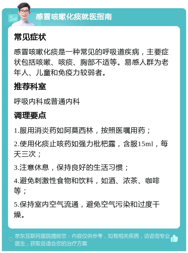 感冒咳嗽化痰就医指南 常见症状 感冒咳嗽化痰是一种常见的呼吸道疾病，主要症状包括咳嗽、咳痰、胸部不适等。易感人群为老年人、儿童和免疫力较弱者。 推荐科室 呼吸内科或普通内科 调理要点 1.服用消炎药如阿莫西林，按照医嘱用药； 2.使用化痰止咳药如强力枇杷露，含服15ml，每天三次； 3.注意休息，保持良好的生活习惯； 4.避免刺激性食物和饮料，如酒、浓茶、咖啡等； 5.保持室内空气流通，避免空气污染和过度干燥。