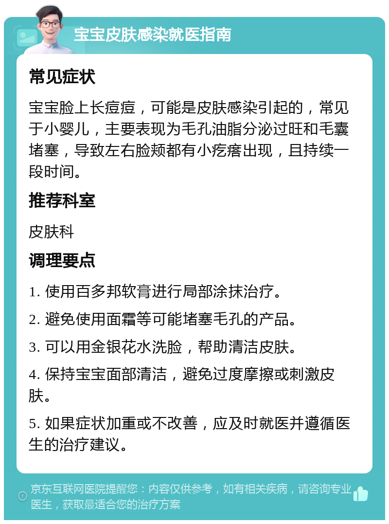 宝宝皮肤感染就医指南 常见症状 宝宝脸上长痘痘，可能是皮肤感染引起的，常见于小婴儿，主要表现为毛孔油脂分泌过旺和毛囊堵塞，导致左右脸颊都有小疙瘩出现，且持续一段时间。 推荐科室 皮肤科 调理要点 1. 使用百多邦软膏进行局部涂抹治疗。 2. 避免使用面霜等可能堵塞毛孔的产品。 3. 可以用金银花水洗脸，帮助清洁皮肤。 4. 保持宝宝面部清洁，避免过度摩擦或刺激皮肤。 5. 如果症状加重或不改善，应及时就医并遵循医生的治疗建议。