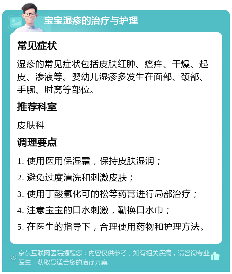 宝宝湿疹的治疗与护理 常见症状 湿疹的常见症状包括皮肤红肿、瘙痒、干燥、起皮、渗液等。婴幼儿湿疹多发生在面部、颈部、手腕、肘窝等部位。 推荐科室 皮肤科 调理要点 1. 使用医用保湿霜，保持皮肤湿润； 2. 避免过度清洗和刺激皮肤； 3. 使用丁酸氢化可的松等药膏进行局部治疗； 4. 注意宝宝的口水刺激，勤换口水巾； 5. 在医生的指导下，合理使用药物和护理方法。