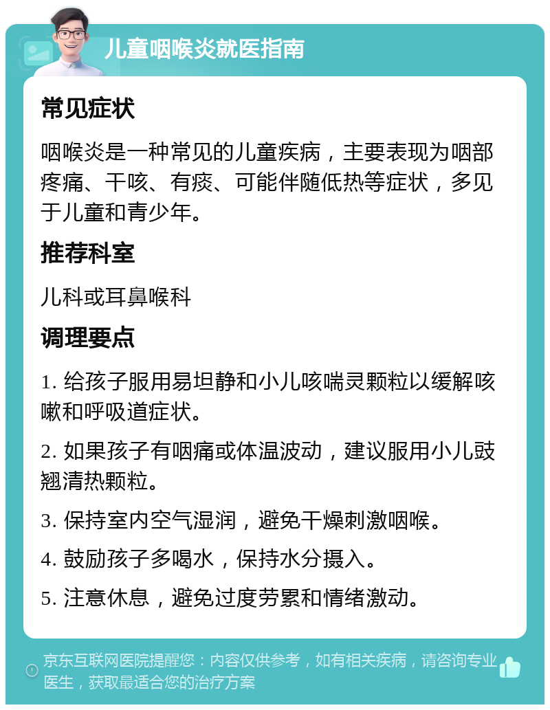 儿童咽喉炎就医指南 常见症状 咽喉炎是一种常见的儿童疾病，主要表现为咽部疼痛、干咳、有痰、可能伴随低热等症状，多见于儿童和青少年。 推荐科室 儿科或耳鼻喉科 调理要点 1. 给孩子服用易坦静和小儿咳喘灵颗粒以缓解咳嗽和呼吸道症状。 2. 如果孩子有咽痛或体温波动，建议服用小儿豉翘清热颗粒。 3. 保持室内空气湿润，避免干燥刺激咽喉。 4. 鼓励孩子多喝水，保持水分摄入。 5. 注意休息，避免过度劳累和情绪激动。