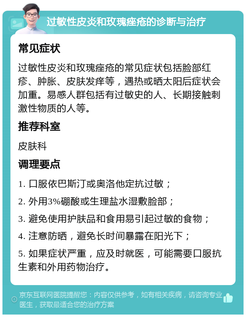 过敏性皮炎和玫瑰痤疮的诊断与治疗 常见症状 过敏性皮炎和玫瑰痤疮的常见症状包括脸部红疹、肿胀、皮肤发痒等，遇热或晒太阳后症状会加重。易感人群包括有过敏史的人、长期接触刺激性物质的人等。 推荐科室 皮肤科 调理要点 1. 口服依巴斯汀或奥洛他定抗过敏； 2. 外用3%硼酸或生理盐水湿敷脸部； 3. 避免使用护肤品和食用易引起过敏的食物； 4. 注意防晒，避免长时间暴露在阳光下； 5. 如果症状严重，应及时就医，可能需要口服抗生素和外用药物治疗。