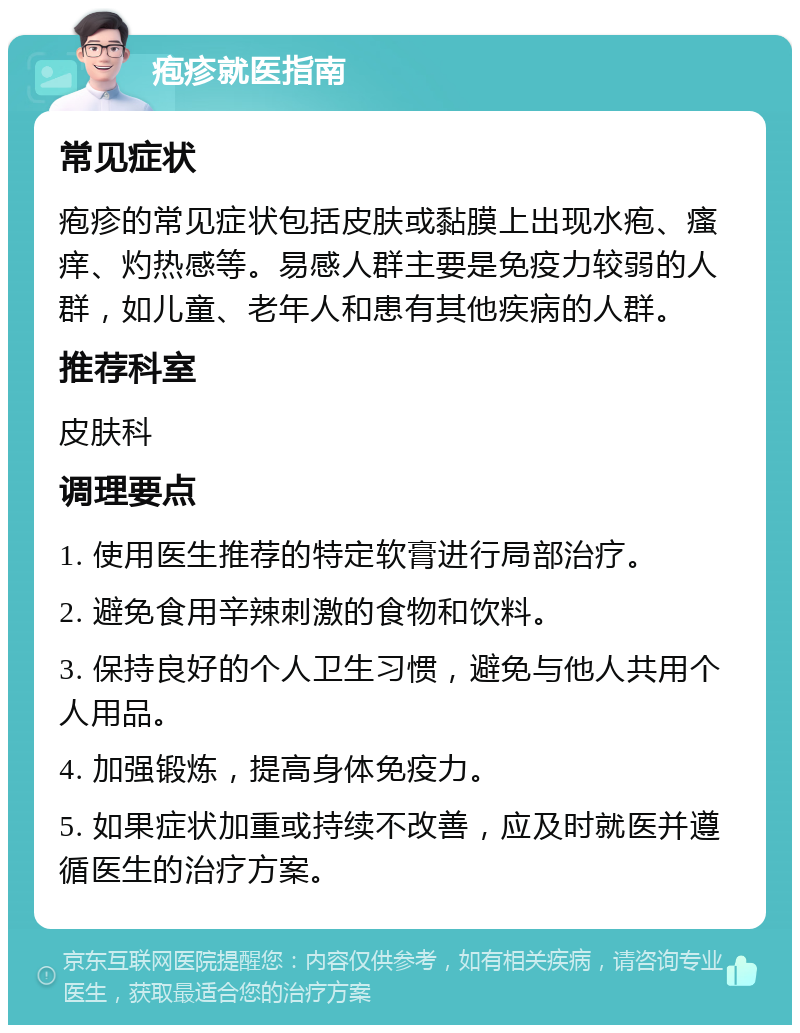 疱疹就医指南 常见症状 疱疹的常见症状包括皮肤或黏膜上出现水疱、瘙痒、灼热感等。易感人群主要是免疫力较弱的人群，如儿童、老年人和患有其他疾病的人群。 推荐科室 皮肤科 调理要点 1. 使用医生推荐的特定软膏进行局部治疗。 2. 避免食用辛辣刺激的食物和饮料。 3. 保持良好的个人卫生习惯，避免与他人共用个人用品。 4. 加强锻炼，提高身体免疫力。 5. 如果症状加重或持续不改善，应及时就医并遵循医生的治疗方案。