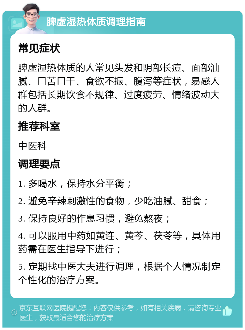 脾虚湿热体质调理指南 常见症状 脾虚湿热体质的人常见头发和阴部长痘、面部油腻、口苦口干、食欲不振、腹泻等症状，易感人群包括长期饮食不规律、过度疲劳、情绪波动大的人群。 推荐科室 中医科 调理要点 1. 多喝水，保持水分平衡； 2. 避免辛辣刺激性的食物，少吃油腻、甜食； 3. 保持良好的作息习惯，避免熬夜； 4. 可以服用中药如黄连、黄芩、茯苓等，具体用药需在医生指导下进行； 5. 定期找中医大夫进行调理，根据个人情况制定个性化的治疗方案。