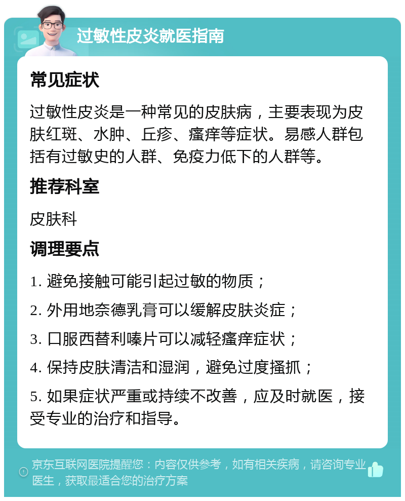 过敏性皮炎就医指南 常见症状 过敏性皮炎是一种常见的皮肤病，主要表现为皮肤红斑、水肿、丘疹、瘙痒等症状。易感人群包括有过敏史的人群、免疫力低下的人群等。 推荐科室 皮肤科 调理要点 1. 避免接触可能引起过敏的物质； 2. 外用地奈德乳膏可以缓解皮肤炎症； 3. 口服西替利嗪片可以减轻瘙痒症状； 4. 保持皮肤清洁和湿润，避免过度搔抓； 5. 如果症状严重或持续不改善，应及时就医，接受专业的治疗和指导。