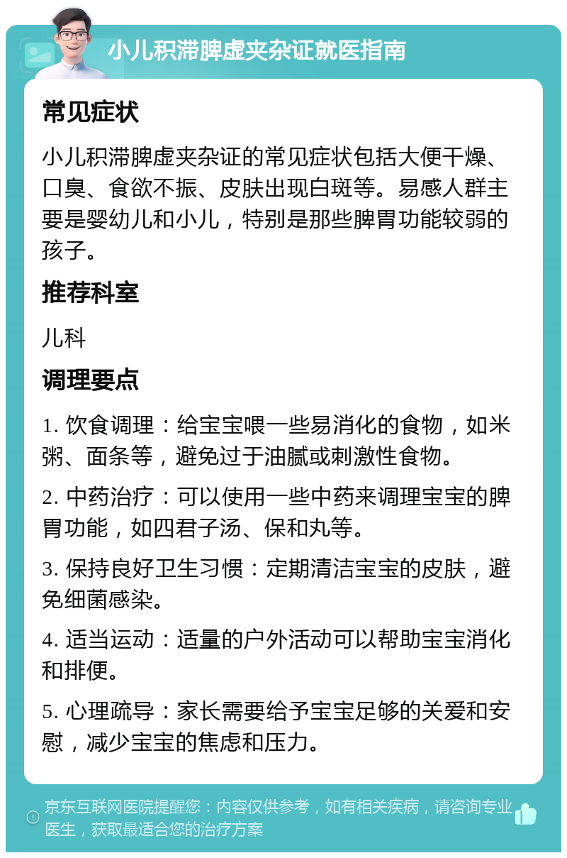 小儿积滞脾虚夹杂证就医指南 常见症状 小儿积滞脾虚夹杂证的常见症状包括大便干燥、口臭、食欲不振、皮肤出现白斑等。易感人群主要是婴幼儿和小儿，特别是那些脾胃功能较弱的孩子。 推荐科室 儿科 调理要点 1. 饮食调理：给宝宝喂一些易消化的食物，如米粥、面条等，避免过于油腻或刺激性食物。 2. 中药治疗：可以使用一些中药来调理宝宝的脾胃功能，如四君子汤、保和丸等。 3. 保持良好卫生习惯：定期清洁宝宝的皮肤，避免细菌感染。 4. 适当运动：适量的户外活动可以帮助宝宝消化和排便。 5. 心理疏导：家长需要给予宝宝足够的关爱和安慰，减少宝宝的焦虑和压力。