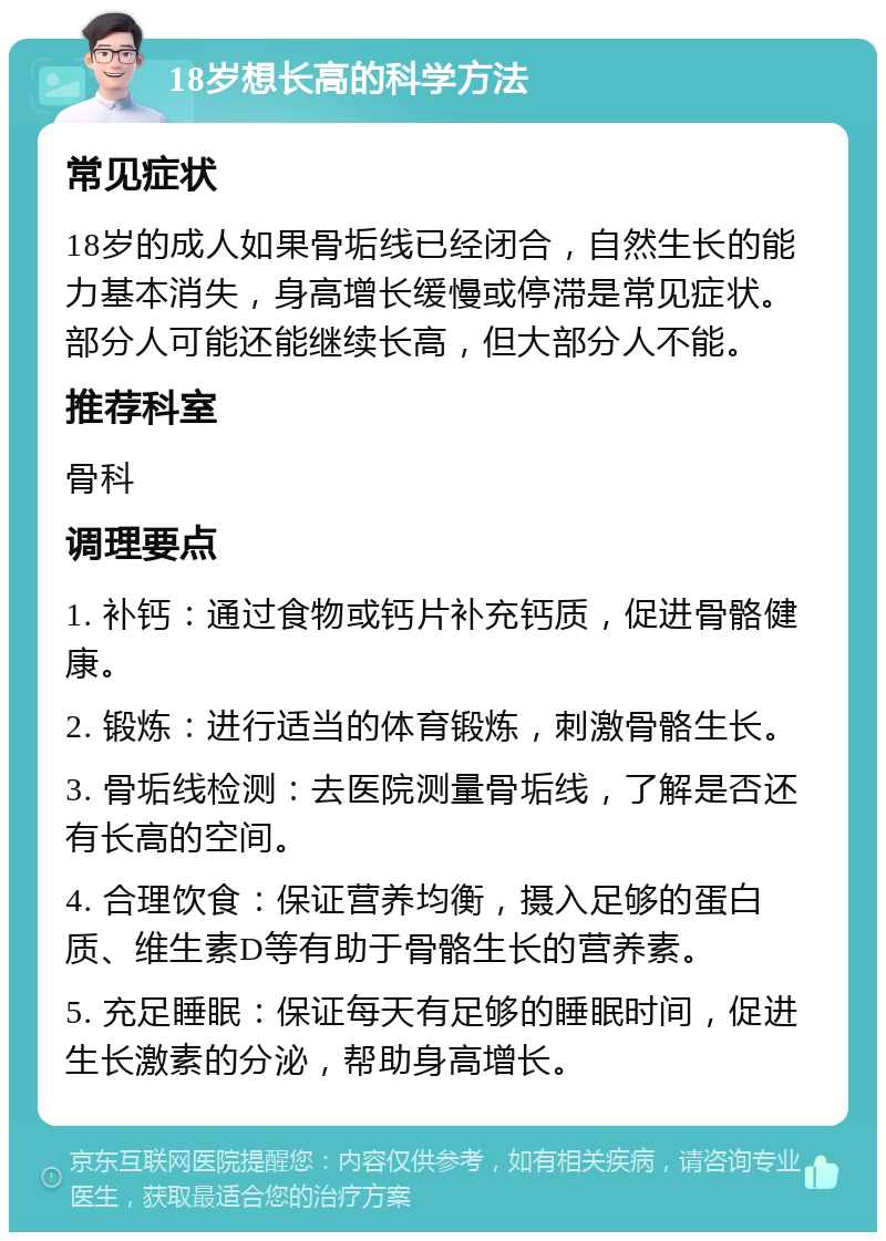 18岁想长高的科学方法 常见症状 18岁的成人如果骨垢线已经闭合，自然生长的能力基本消失，身高增长缓慢或停滞是常见症状。部分人可能还能继续长高，但大部分人不能。 推荐科室 骨科 调理要点 1. 补钙：通过食物或钙片补充钙质，促进骨骼健康。 2. 锻炼：进行适当的体育锻炼，刺激骨骼生长。 3. 骨垢线检测：去医院测量骨垢线，了解是否还有长高的空间。 4. 合理饮食：保证营养均衡，摄入足够的蛋白质、维生素D等有助于骨骼生长的营养素。 5. 充足睡眠：保证每天有足够的睡眠时间，促进生长激素的分泌，帮助身高增长。