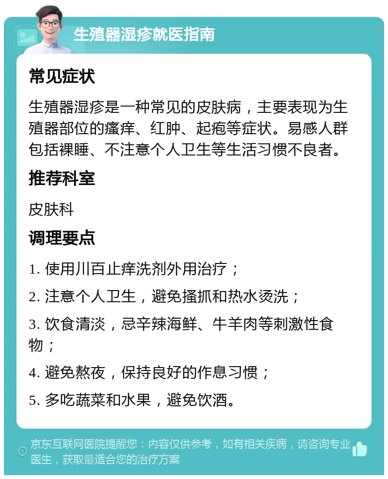 生殖器湿疹就医指南 常见症状 生殖器湿疹是一种常见的皮肤病，主要表现为生殖器部位的瘙痒、红肿、起疱等症状。易感人群包括裸睡、不注意个人卫生等生活习惯不良者。 推荐科室 皮肤科 调理要点 1. 使用川百止痒洗剂外用治疗； 2. 注意个人卫生，避免搔抓和热水烫洗； 3. 饮食清淡，忌辛辣海鲜、牛羊肉等刺激性食物； 4. 避免熬夜，保持良好的作息习惯； 5. 多吃蔬菜和水果，避免饮酒。