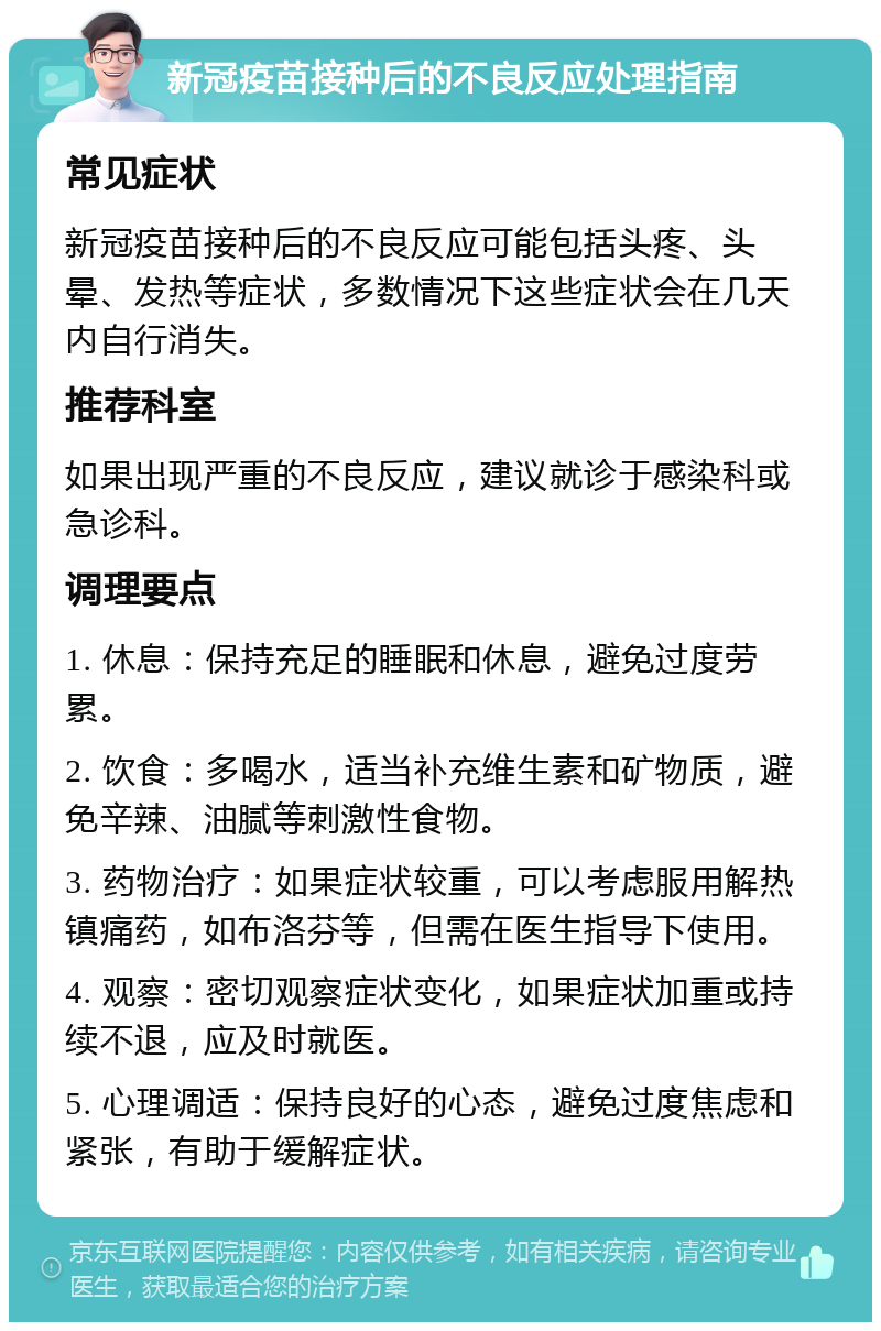 新冠疫苗接种后的不良反应处理指南 常见症状 新冠疫苗接种后的不良反应可能包括头疼、头晕、发热等症状，多数情况下这些症状会在几天内自行消失。 推荐科室 如果出现严重的不良反应，建议就诊于感染科或急诊科。 调理要点 1. 休息：保持充足的睡眠和休息，避免过度劳累。 2. 饮食：多喝水，适当补充维生素和矿物质，避免辛辣、油腻等刺激性食物。 3. 药物治疗：如果症状较重，可以考虑服用解热镇痛药，如布洛芬等，但需在医生指导下使用。 4. 观察：密切观察症状变化，如果症状加重或持续不退，应及时就医。 5. 心理调适：保持良好的心态，避免过度焦虑和紧张，有助于缓解症状。