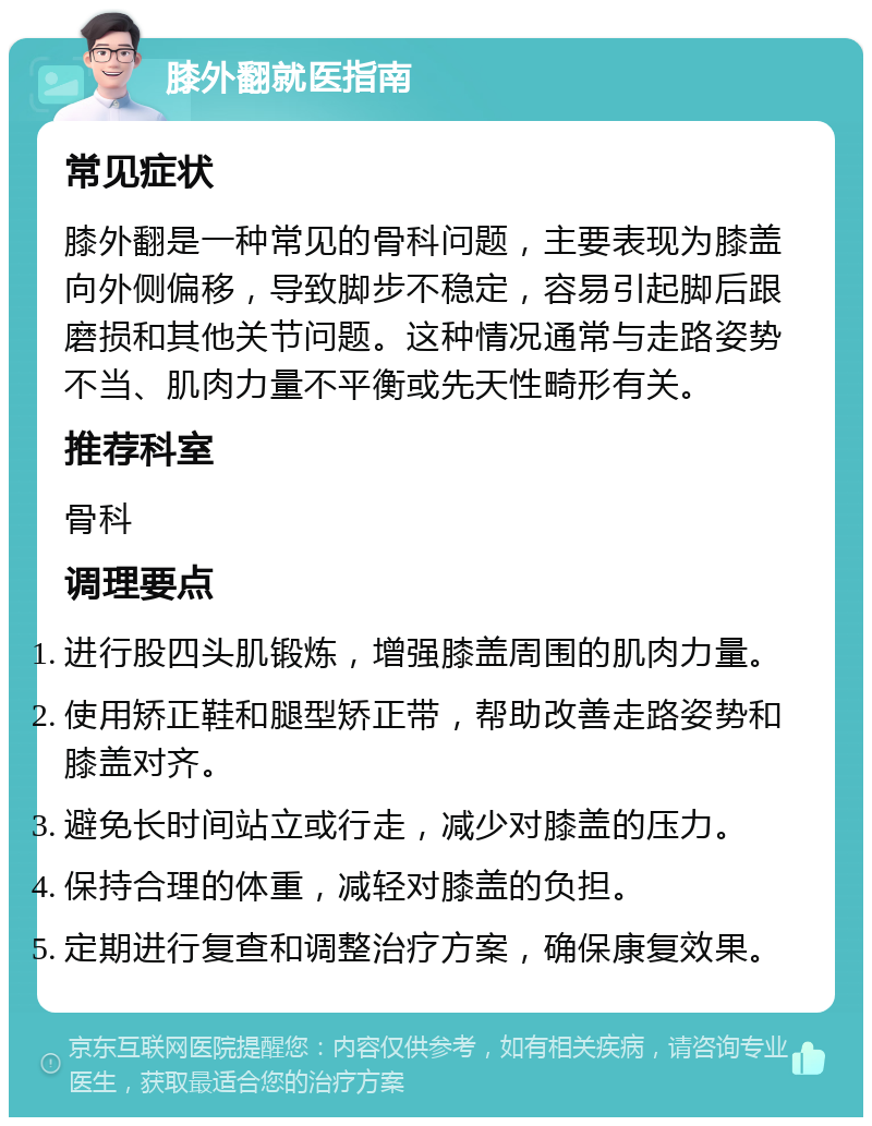 膝外翻就医指南 常见症状 膝外翻是一种常见的骨科问题，主要表现为膝盖向外侧偏移，导致脚步不稳定，容易引起脚后跟磨损和其他关节问题。这种情况通常与走路姿势不当、肌肉力量不平衡或先天性畸形有关。 推荐科室 骨科 调理要点 进行股四头肌锻炼，增强膝盖周围的肌肉力量。 使用矫正鞋和腿型矫正带，帮助改善走路姿势和膝盖对齐。 避免长时间站立或行走，减少对膝盖的压力。 保持合理的体重，减轻对膝盖的负担。 定期进行复查和调整治疗方案，确保康复效果。