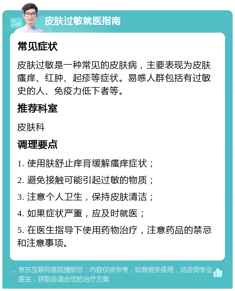 皮肤过敏就医指南 常见症状 皮肤过敏是一种常见的皮肤病，主要表现为皮肤瘙痒、红肿、起疹等症状。易感人群包括有过敏史的人、免疫力低下者等。 推荐科室 皮肤科 调理要点 1. 使用肤舒止痒膏缓解瘙痒症状； 2. 避免接触可能引起过敏的物质； 3. 注意个人卫生，保持皮肤清洁； 4. 如果症状严重，应及时就医； 5. 在医生指导下使用药物治疗，注意药品的禁忌和注意事项。