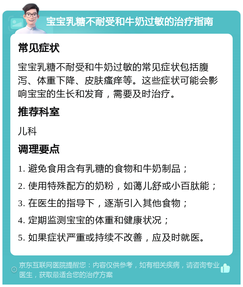 宝宝乳糖不耐受和牛奶过敏的治疗指南 常见症状 宝宝乳糖不耐受和牛奶过敏的常见症状包括腹泻、体重下降、皮肤瘙痒等。这些症状可能会影响宝宝的生长和发育，需要及时治疗。 推荐科室 儿科 调理要点 1. 避免食用含有乳糖的食物和牛奶制品； 2. 使用特殊配方的奶粉，如蔼儿舒或小百肽能； 3. 在医生的指导下，逐渐引入其他食物； 4. 定期监测宝宝的体重和健康状况； 5. 如果症状严重或持续不改善，应及时就医。